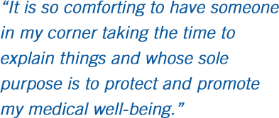 It is so comforting to have someone in my corner taking the time to explain things and whose sole purpose is to protect and promote my medical well-being.